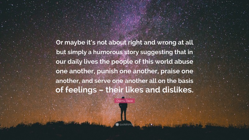 Osamu Dazai Quote: “Or maybe it’s not about right and wrong at all but simply a humorous story suggesting that in our daily lives the people of this world abuse one another, punish one another, praise one another, and serve one another all on the basis of feelings – their likes and dislikes.”