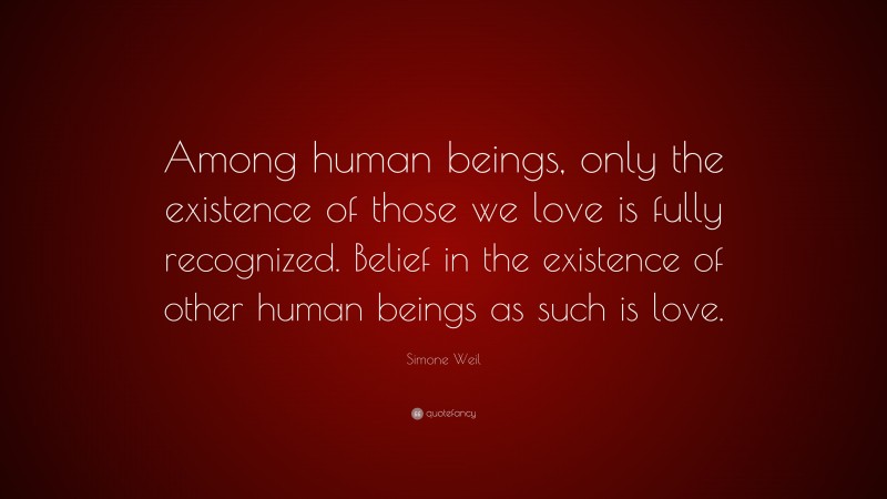 Simone Weil Quote: “Among human beings, only the existence of those we love is fully recognized. Belief in the existence of other human beings as such is love.”