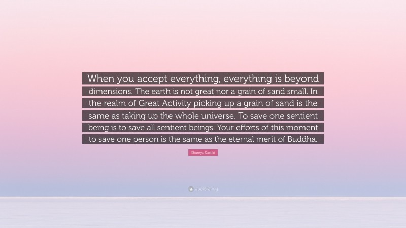 Shunryu Suzuki Quote: “When you accept everything, everything is beyond dimensions. The earth is not great nor a grain of sand small. In the realm of Great Activity picking up a grain of sand is the same as taking up the whole universe. To save one sentient being is to save all sentient beings. Your efforts of this moment to save one person is the same as the eternal merit of Buddha.”