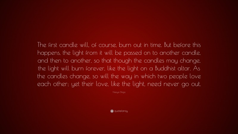 Naoya Shiga Quote: “The first candle will, of course, burn out in time. But before this happens, the light from it will be passed on to another candle, and then to another, so that though the candles may change, the light will burn forever, like the light on a Buddhist altar. As the candles change, so will the way in which two people love each other; yet their love, like the light, need never go out.”