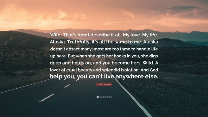 Kristin Hannah Quote: “Wild. That’s how I describe it all. My love. My life. Alaska. Truthfully, it’s all the same to me. Alaska doesn’t attract many; most are too tame to handle life up here. But when she gets her hooks in you, she digs deep and holds on, and you become hers. Wild. A lover of cruel beauty and splendid isolation. And God help you, you can’t live anywhere else.”