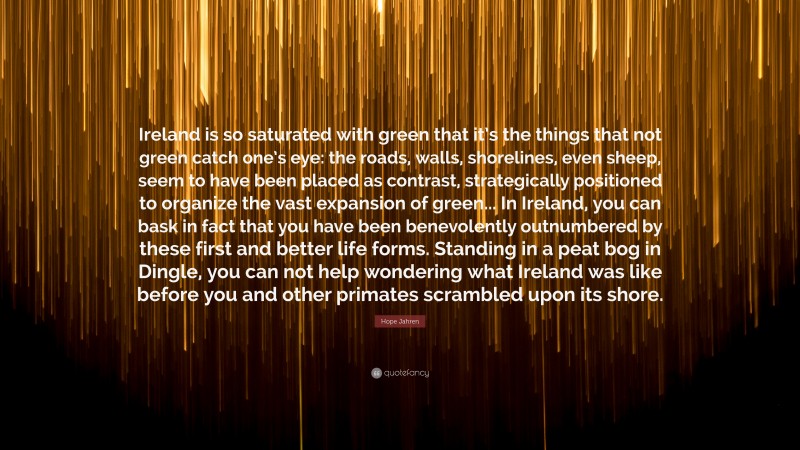 Hope Jahren Quote: “Ireland is so saturated with green that it’s the things that not green catch one’s eye: the roads, walls, shorelines, even sheep, seem to have been placed as contrast, strategically positioned to organize the vast expansion of green... In Ireland, you can bask in fact that you have been benevolently outnumbered by these first and better life forms. Standing in a peat bog in Dingle, you can not help wondering what Ireland was like before you and other primates scrambled upon its shore.”
