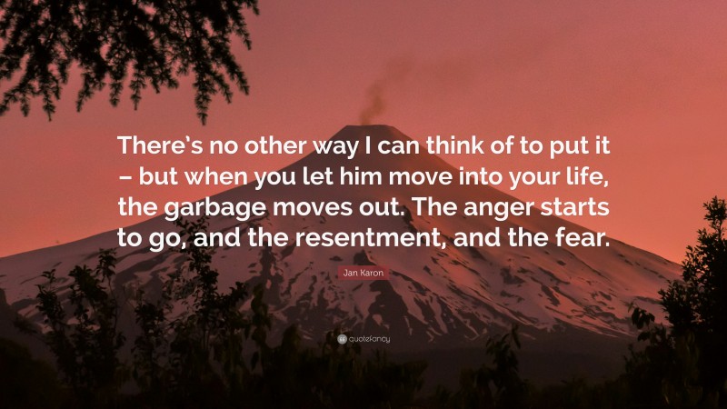 Jan Karon Quote: “There’s no other way I can think of to put it – but when you let him move into your life, the garbage moves out. The anger starts to go, and the resentment, and the fear.”