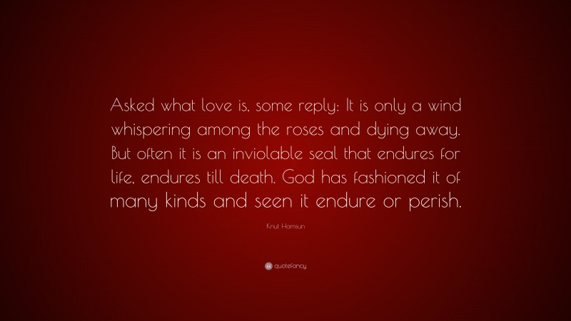 Knut Hamsun Quote: “Asked what love is, some reply: It is only a wind whispering among the roses and dying away. But often it is an inviolable seal that endures for life, endures till death. God has fashioned it of many kinds and seen it endure or perish.”
