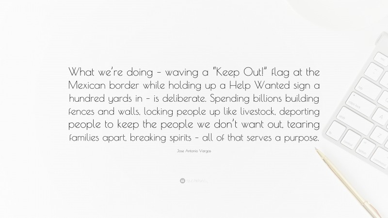 Jose Antonio Vargas Quote: “What we’re doing – waving a “Keep Out!” flag at the Mexican border while holding up a Help Wanted sign a hundred yards in – is deliberate. Spending billions building fences and walls, locking people up like livestock, deporting people to keep the people we don’t want out, tearing families apart, breaking spirits – all of that serves a purpose.”