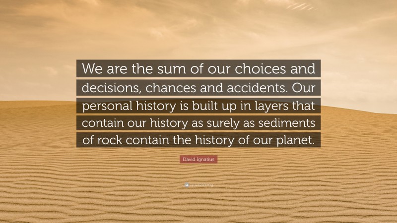 David Ignatius Quote: “We are the sum of our choices and decisions, chances and accidents. Our personal history is built up in layers that contain our history as surely as sediments of rock contain the history of our planet.”