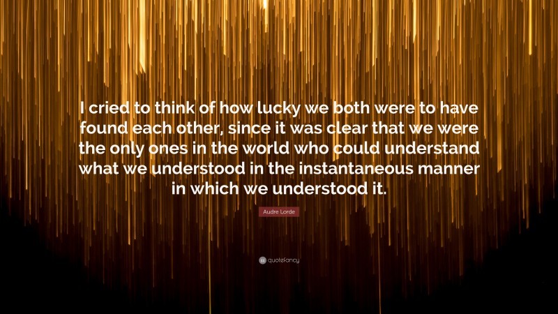 Audre Lorde Quote: “I cried to think of how lucky we both were to have found each other, since it was clear that we were the only ones in the world who could understand what we understood in the instantaneous manner in which we understood it.”