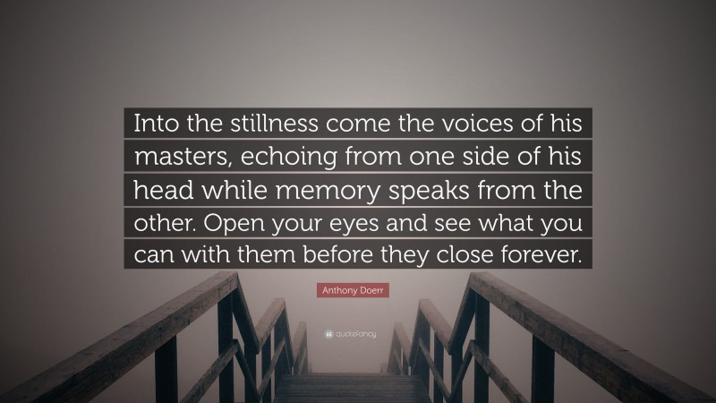 Anthony Doerr Quote: “Into the stillness come the voices of his masters, echoing from one side of his head while memory speaks from the other. Open your eyes and see what you can with them before they close forever.”