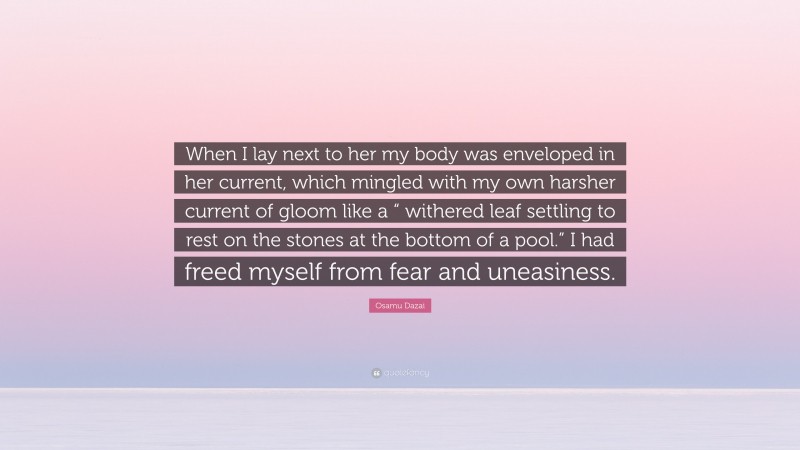 Osamu Dazai Quote: “When I lay next to her my body was enveloped in her current, which mingled with my own harsher current of gloom like a “ withered leaf settling to rest on the stones at the bottom of a pool.” I had freed myself from fear and uneasiness.”