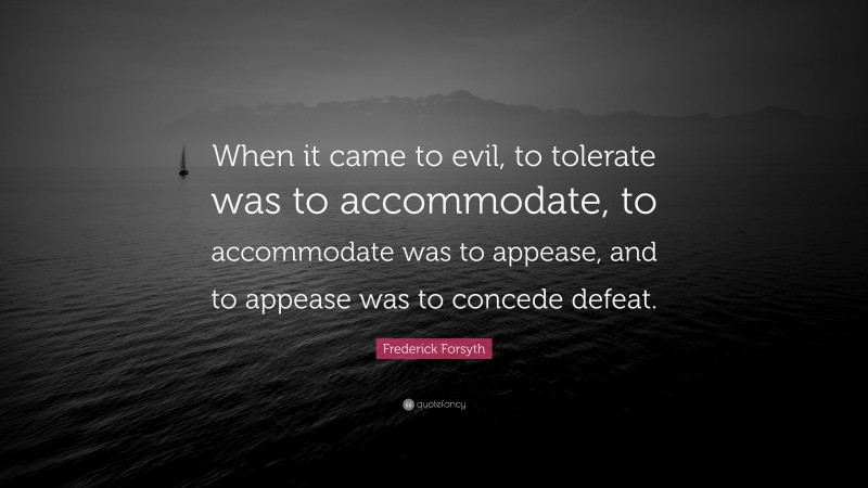 Frederick Forsyth Quote: “When it came to evil, to tolerate was to accommodate, to accommodate was to appease, and to appease was to concede defeat.”