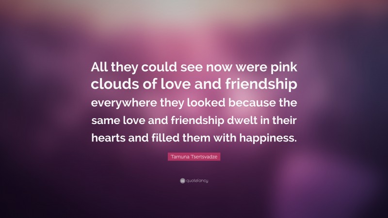 Tamuna Tsertsvadze Quote: “All they could see now were pink clouds of love and friendship everywhere they looked because the same love and friendship dwelt in their hearts and filled them with happiness.”