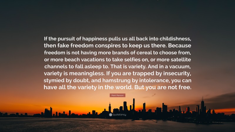 Mark Manson Quote: “If the pursuit of happiness pulls us all back into childishness, then fake freedom conspires to keep us there. Because freedom is not having more brands of cereal to choose from, or more beach vacations to take selfies on, or more satellite channels to fall asleep to. That is variety. And in a vacuum, variety is meaningless. If you are trapped by insecurity, stymied by doubt, and hamstrung by intolerance, you can have all the variety in the world. But you are not free.”