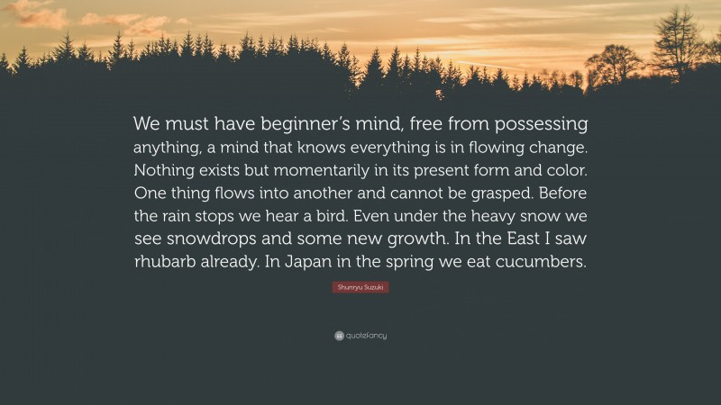 Shunryu Suzuki Quote: “We must have beginner’s mind, free from possessing anything, a mind that knows everything is in flowing change. Nothing exists but momentarily in its present form and color. One thing flows into another and cannot be grasped. Before the rain stops we hear a bird. Even under the heavy snow we see snowdrops and some new growth. In the East I saw rhubarb already. In Japan in the spring we eat cucumbers.”