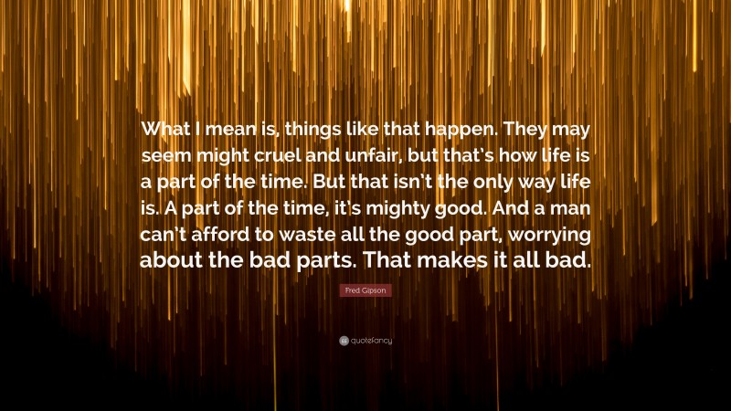 Fred Gipson Quote: “What I mean is, things like that happen. They may seem might cruel and unfair, but that’s how life is a part of the time. But that isn’t the only way life is. A part of the time, it’s mighty good. And a man can’t afford to waste all the good part, worrying about the bad parts. That makes it all bad.”