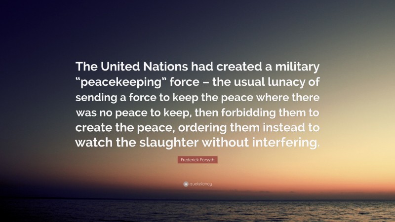 Frederick Forsyth Quote: “The United Nations had created a military “peacekeeping” force – the usual lunacy of sending a force to keep the peace where there was no peace to keep, then forbidding them to create the peace, ordering them instead to watch the slaughter without interfering.”