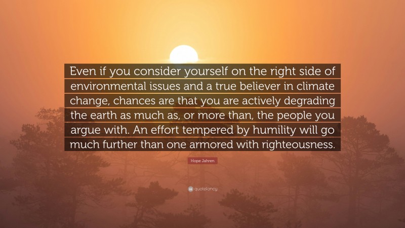 Hope Jahren Quote: “Even if you consider yourself on the right side of environmental issues and a true believer in climate change, chances are that you are actively degrading the earth as much as, or more than, the people you argue with. An effort tempered by humility will go much further than one armored with righteousness.”