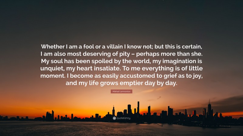 Mikhail Lermontov Quote: “Whether I am a fool or a villain I know not; but this is certain, I am also most deserving of pity – perhaps more than she. My soul has been spoiled by the world, my imagination is unquiet, my heart insatiate. To me everything is of little moment. I become as easily accustomed to grief as to joy, and my life grows emptier day by day.”