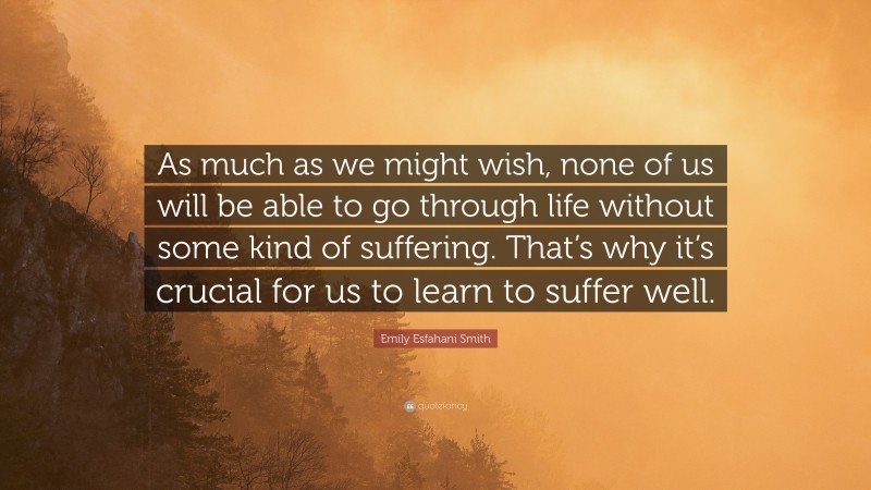 Emily Esfahani Smith Quote: “As much as we might wish, none of us will be able to go through life without some kind of suffering. That’s why it’s crucial for us to learn to suffer well.”