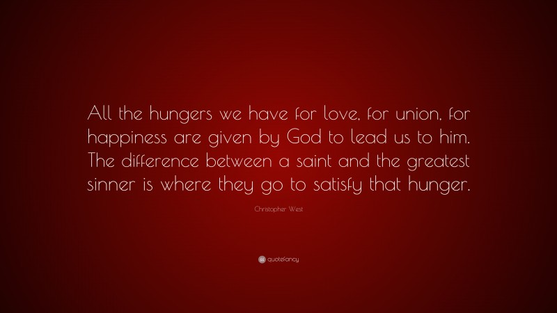 Christopher West Quote: “All the hungers we have for love, for union, for happiness are given by God to lead us to him. The difference between a saint and the greatest sinner is where they go to satisfy that hunger.”