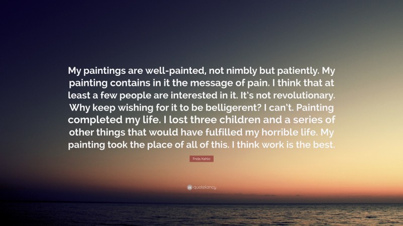 Frida Kahlo Quote: “My paintings are well-painted, not nimbly but patiently. My painting contains in it the message of pain. I think that at least a few people are interested in it. It’s not revolutionary. Why keep wishing for it to be belligerent? I can’t. Painting completed my life. I lost three children and a series of other things that would have fulfilled my horrible life. My painting took the place of all of this. I think work is the best.”
