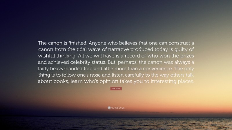 Tim Parks Quote: “The canon is finished. Anyone who believes that one can construct a canon from the tidal wave of narrative produced today is guilty of wishful thinking. All we will have is a record of who won the prizes and achieved celebrity status. But, perhaps, the canon was always a fairly heavy-handed tool and little more than a convenience. The only thing is to follow one’s nose and listen carefully to the way others talk about books, learn who’s opinion takes you to interesting places.”