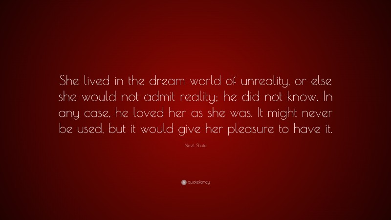 Nevil Shute Quote: “She lived in the dream world of unreality, or else she would not admit reality; he did not know. In any case, he loved her as she was. It might never be used, but it would give her pleasure to have it.”