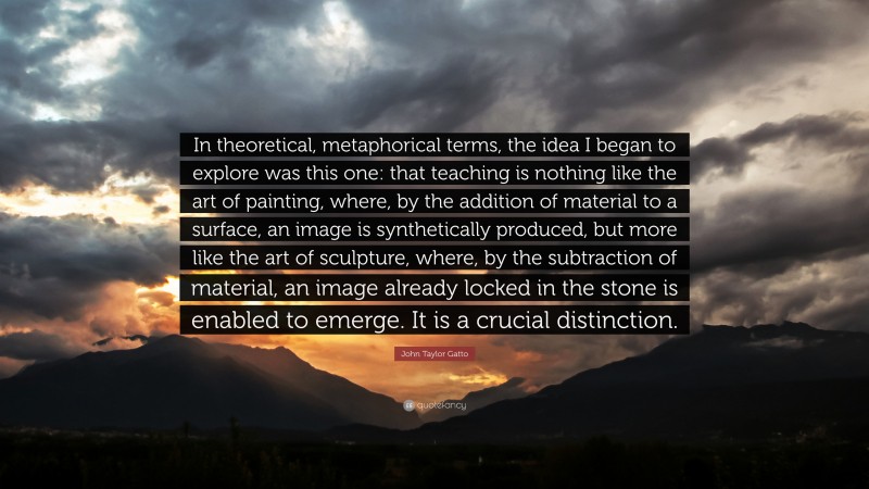 John Taylor Gatto Quote: “In theoretical, metaphorical terms, the idea I began to explore was this one: that teaching is nothing like the art of painting, where, by the addition of material to a surface, an image is synthetically produced, but more like the art of sculpture, where, by the subtraction of material, an image already locked in the stone is enabled to emerge. It is a crucial distinction.”