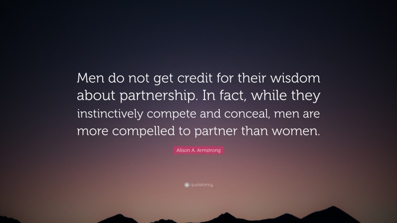 Alison A. Armstrong Quote: “Men do not get credit for their wisdom about partnership. In fact, while they instinctively compete and conceal, men are more compelled to partner than women.”