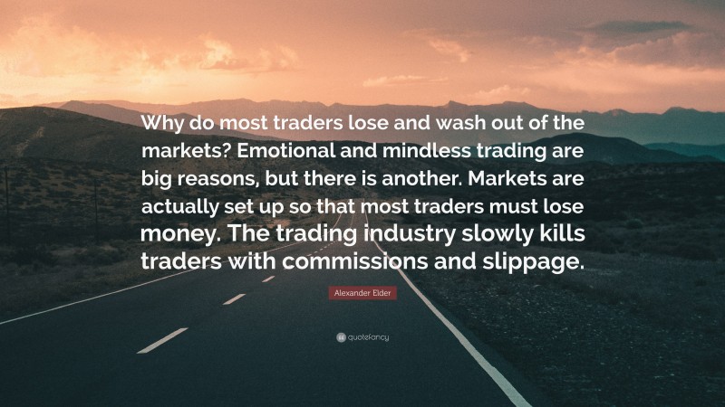 Alexander Elder Quote: “Why do most traders lose and wash out of the markets? Emotional and mindless trading are big reasons, but there is another. Markets are actually set up so that most traders must lose money. The trading industry slowly kills traders with commissions and slippage.”