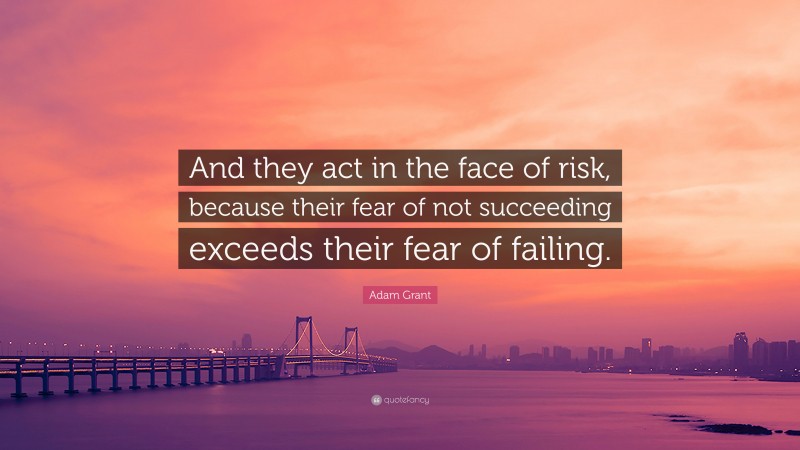 Adam Grant Quote: “And they act in the face of risk, because their fear of not succeeding exceeds their fear of failing.”