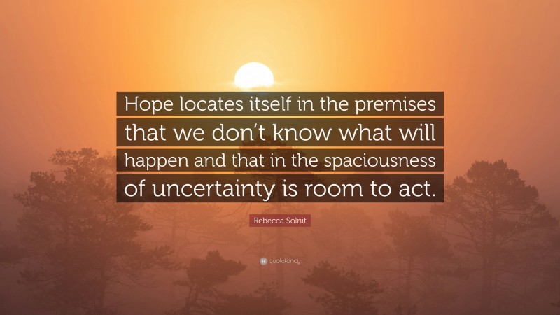 Rebecca Solnit Quote: “Hope locates itself in the premises that we don’t know what will happen and that in the spaciousness of uncertainty is room to act.”