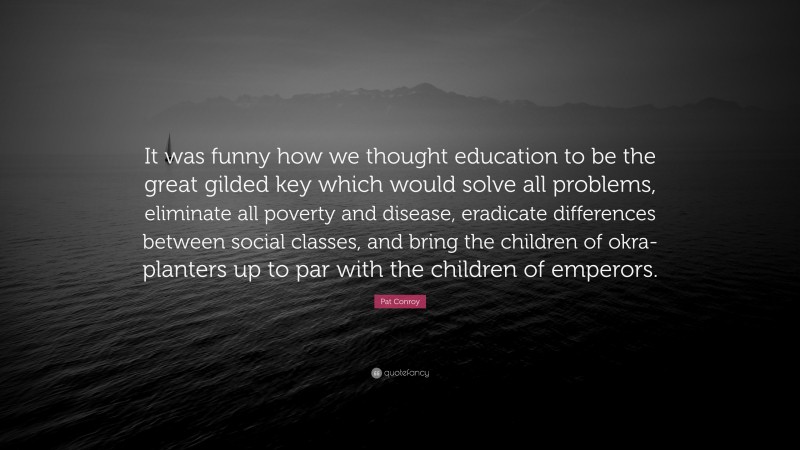Pat Conroy Quote: “It was funny how we thought education to be the great gilded key which would solve all problems, eliminate all poverty and disease, eradicate differences between social classes, and bring the children of okra-planters up to par with the children of emperors.”