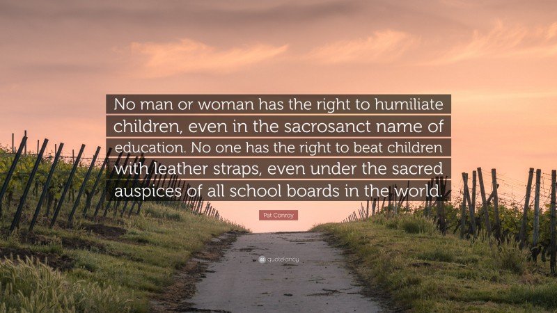 Pat Conroy Quote: “No man or woman has the right to humiliate children, even in the sacrosanct name of education. No one has the right to beat children with leather straps, even under the sacred auspices of all school boards in the world.”
