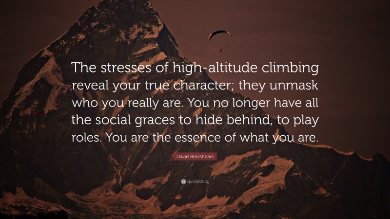 David Breashears Quote: “The stresses of high-altitude climbing reveal your true character; they unmask who you really are. You no longer have all the social graces to hide behind, to play roles. You are the essence of what you are.”