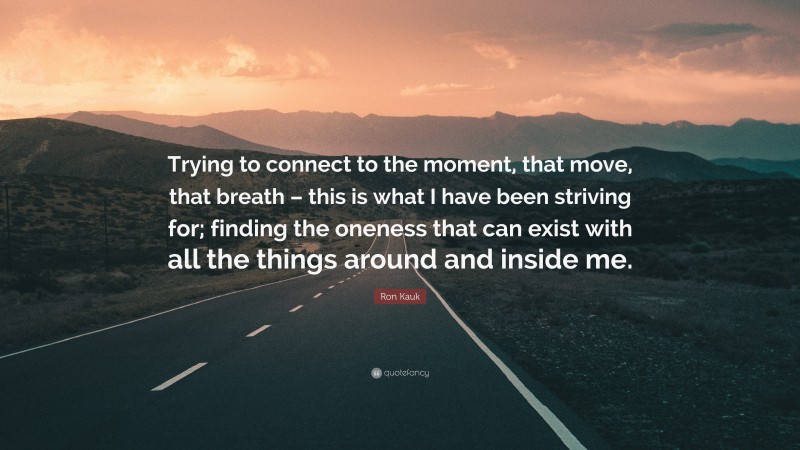 Ron Kauk Quote: “Trying to connect to the moment, that move, that breath – this is what I have been striving for; finding the oneness that can exist with all the things around and inside me.”