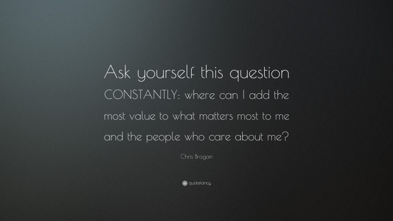 Chris Brogan Quote: “Ask yourself this question CONSTANTLY: where can I add the most value to what matters most to me and the people who care about me?”