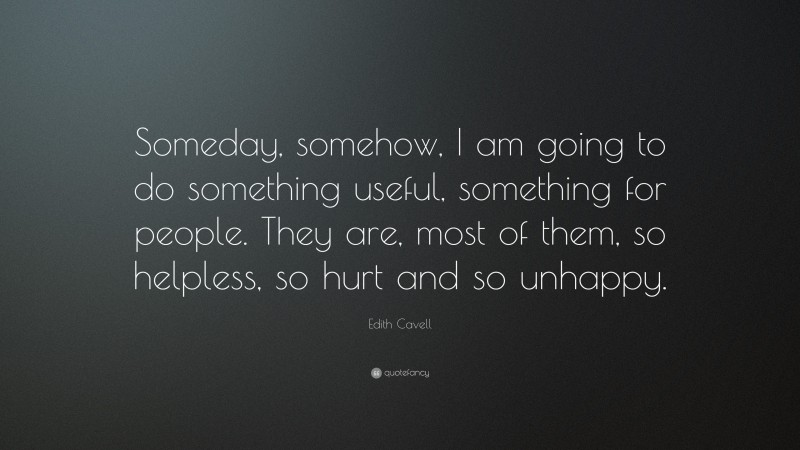 Edith Cavell Quote: “Someday, somehow, I am going to do something useful, something for people. They are, most of them, so helpless, so hurt and so unhappy.”