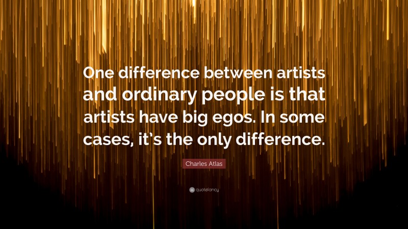 Charles Atlas Quote: “One difference between artists and ordinary people is that artists have big egos. In some cases, it’s the only difference.”