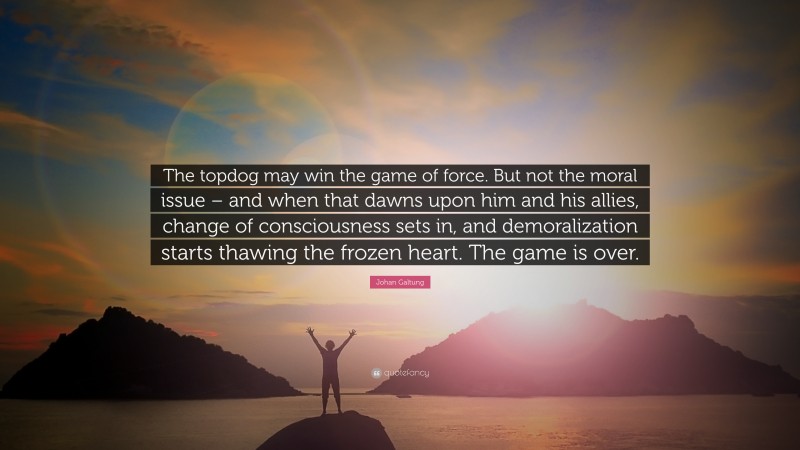 Johan Galtung Quote: “The topdog may win the game of force. But not the moral issue – and when that dawns upon him and his allies, change of consciousness sets in, and demoralization starts thawing the frozen heart. The game is over.”