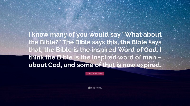 Carlton Pearson Quote: “I know many of you would say “What about the Bible?” The Bible says this, the Bible says that, the Bible is the inspired Word of God. I think the Bible is the inspired word of man – about God, and some of that is now expired.”