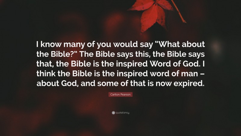 Carlton Pearson Quote: “I know many of you would say “What about the Bible?” The Bible says this, the Bible says that, the Bible is the inspired Word of God. I think the Bible is the inspired word of man – about God, and some of that is now expired.”