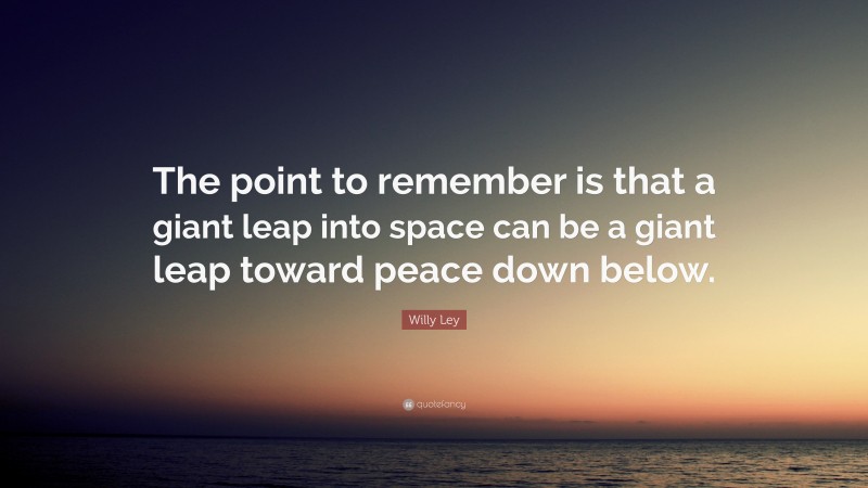 Willy Ley Quote: “The point to remember is that a giant leap into space can be a giant leap toward peace down below.”