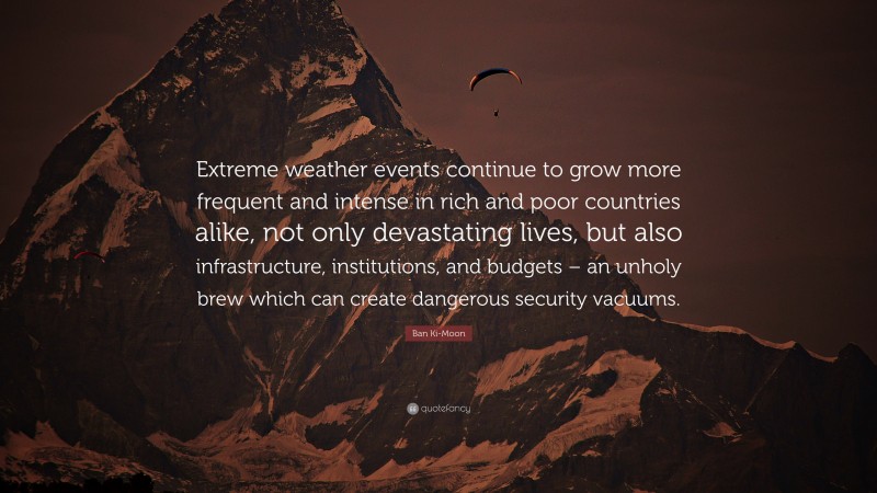 Ban Ki-Moon Quote: “Extreme weather events continue to grow more frequent and intense in rich and poor countries alike, not only devastating lives, but also infrastructure, institutions, and budgets – an unholy brew which can create dangerous security vacuums.”