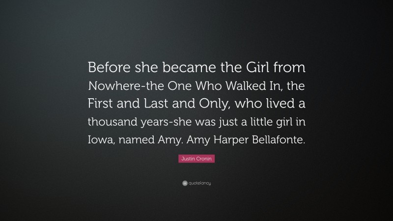Justin Cronin Quote: “Before she became the Girl from Nowhere-the One Who Walked In, the First and Last and Only, who lived a thousand years-she was just a little girl in Iowa, named Amy. Amy Harper Bellafonte.”