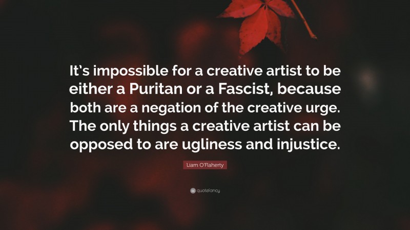 Liam O'Flaherty Quote: “It’s impossible for a creative artist to be either a Puritan or a Fascist, because both are a negation of the creative urge. The only things a creative artist can be opposed to are ugliness and injustice.”