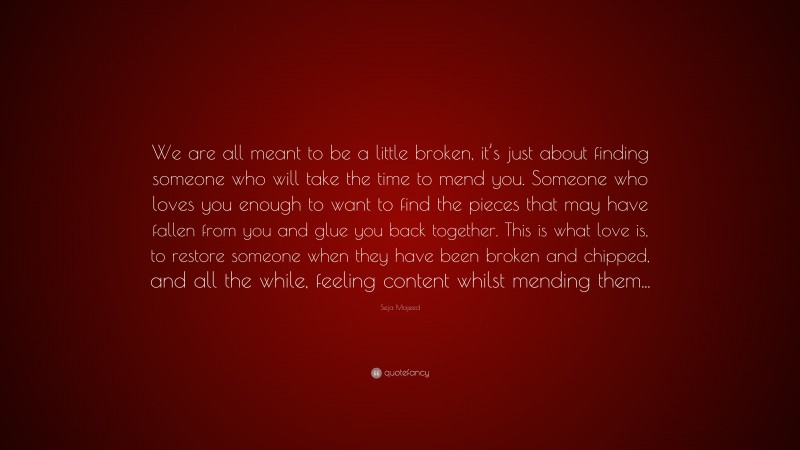 Seja Majeed Quote: “We are all meant to be a little broken, it’s just about finding someone who will take the time to mend you. Someone who loves you enough to want to find the pieces that may have fallen from you and glue you back together. This is what love is, to restore someone when they have been broken and chipped, and all the while, feeling content whilst mending them...”