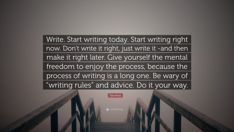 Tara Moss Quote: “Write. Start writing today. Start writing right now. Don’t write it right, just write it -and then make it right later. Give yourself the mental freedom to enjoy the process, because the process of writing is a long one. Be wary of “writing rules” and advice. Do it your way.”