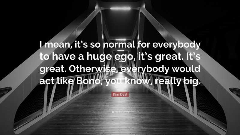 Kim Deal Quote: “I mean, it’s so normal for everybody to have a huge ego, it’s great. It’s great. Otherwise, everybody would act like Bono, you know, really big.”