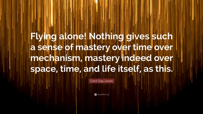 Cecil Day-Lewis Quote: “Flying alone! Nothing gives such a sense of mastery over time over mechanism, mastery indeed over space, time, and life itself, as this.”