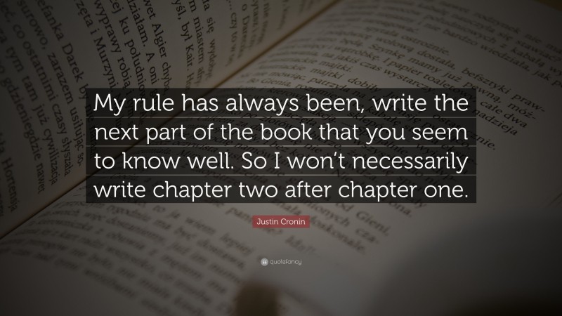 Justin Cronin Quote: “My rule has always been, write the next part of the book that you seem to know well. So I won’t necessarily write chapter two after chapter one.”